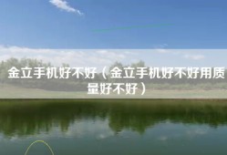 金立手机好不好（金立手机好不好用质量好不好）