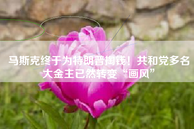 马斯克终于为特朗普掏钱！共和党多名大金主已然转变“画风”