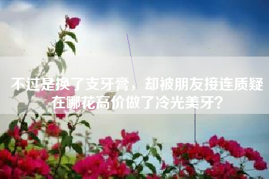 不过是换了支牙膏，却被朋友接连质疑在哪花高价做了冷光美牙？