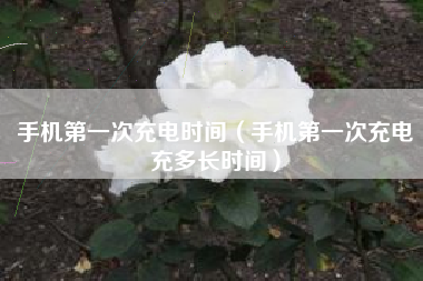 手机第一次充电时间（手机第一次充电充多长时间）