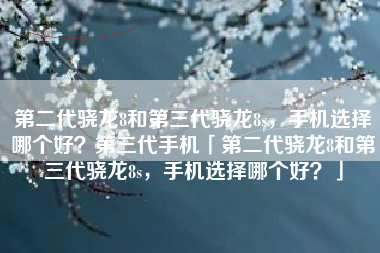 第二代骁龙8和第三代骁龙8s，手机选择哪个好？第三代手机「第二代骁龙8和第三代骁龙8s，手机选择哪个好？」