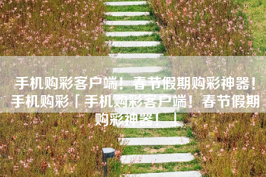 手机购彩客户端！春节假期购彩神器！手机购彩「手机购彩客户端！春节假期购彩神器！」